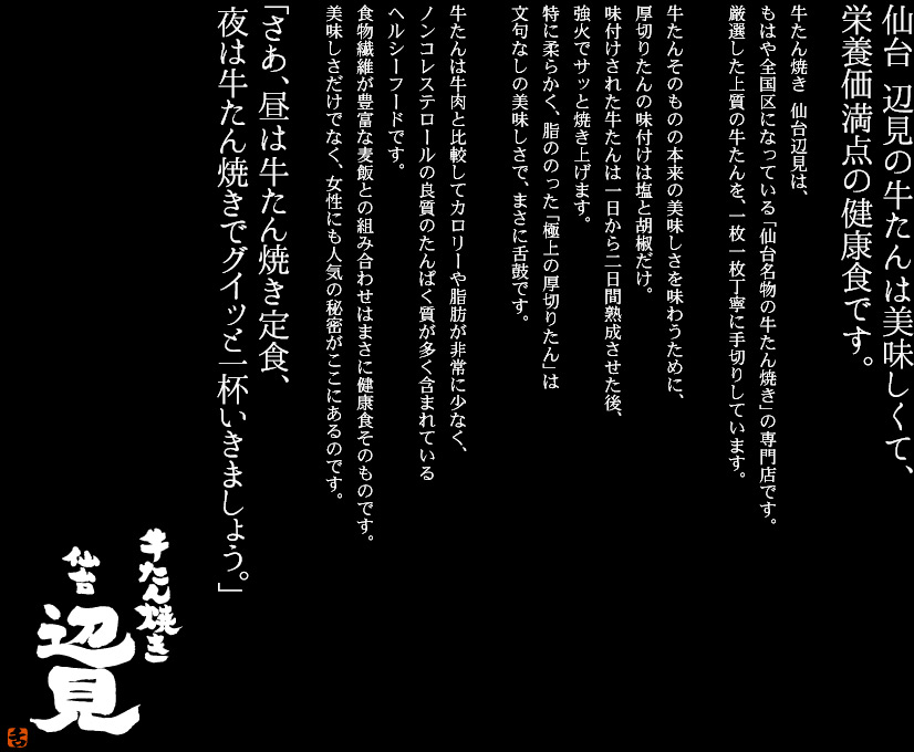 仙台 辺見の牛たんは美味しくて、栄養価満天の健康食です。
牛たん焼き 仙台辺見は、もはや全国区になっている「仙台名物の牛たん焼き」の専門店です。
厳選した上質の牛たんを、一枚一枚丁寧に手切りしています。

牛たんそのものの本来の美味しさを味わうために、厚切りたんの味付けは塩と胡椒だけ。
味付けされた牛たんは一日から二日間熟成させた後、炭火でサッと焼き上げます。
特に柔らかく、脂ののった「極上の厚切りたん」は文句なしの美味しさで、まさに舌鼓です。

牛たんは牛肉と比較してカロリーや脂肪が非常に少なく、
ノンコレステロールの良質のたんぱく質が多く含まれているヘルシーフードです。
食物繊維が豊富な麦飯との組み合わせはまさに健康食そのものです。
美味しさだけでなく、女性にも人気の秘密がここにあるのです。

「さあ、昼は牛たん焼き定食、夜は牛たん焼きでグイッと一杯いきましょう。」
